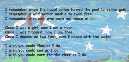 I remember when the hazel pollen turned the pool to yellow gold. I remember a wild salmon unable to swim free.  I remember wise men who were not wise at all.  Once I was a girl, now I am a river.  Once I was trapped, now I am free.  Once I danced on two feet, now I dance with the water. I wish you could flow as I do. I wish you could see as I do.  I wish you could care for the river as I do.